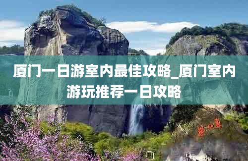 厦门一日游室内最佳攻略_厦门室内游玩推荐一日攻略