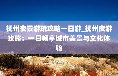 抚州夜景游玩攻略一日游_抚州夜游攻略：一日畅享城市美景与文化体验