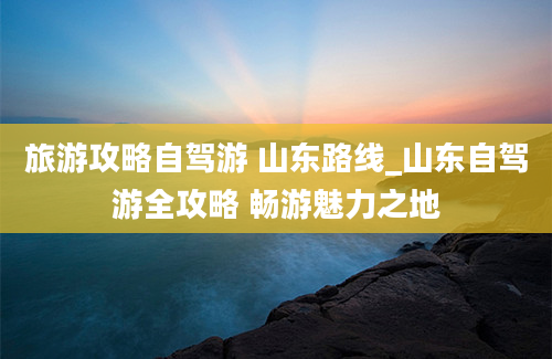 旅游攻略自驾游 山东路线_山东自驾游全攻略 畅游魅力之地