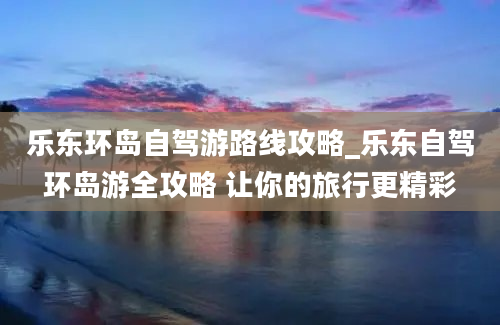 乐东环岛自驾游路线攻略_乐东自驾环岛游全攻略 让你的旅行更精彩