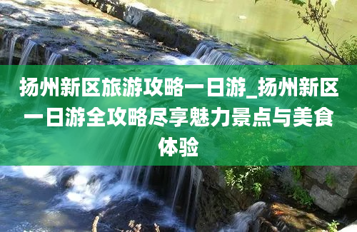 扬州新区旅游攻略一日游_扬州新区一日游全攻略尽享魅力景点与美食体验