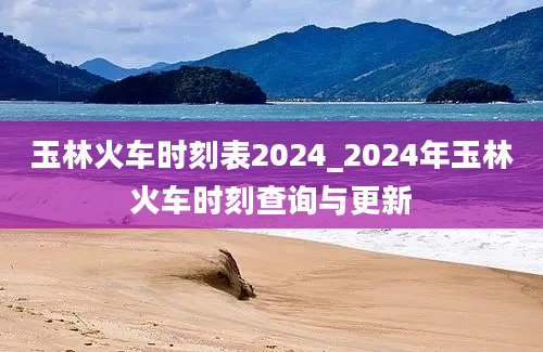 玉林火车时刻表2024_2024年玉林火车时刻查询与更新