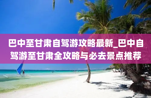 巴中至甘肃自驾游攻略最新_巴中自驾游至甘肃全攻略与必去景点推荐