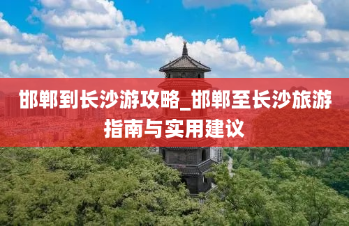 邯郸到长沙游攻略_邯郸至长沙旅游指南与实用建议