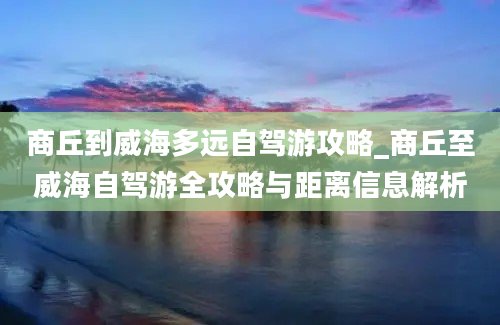 商丘到威海多远自驾游攻略_商丘至威海自驾游全攻略与距离信息解析