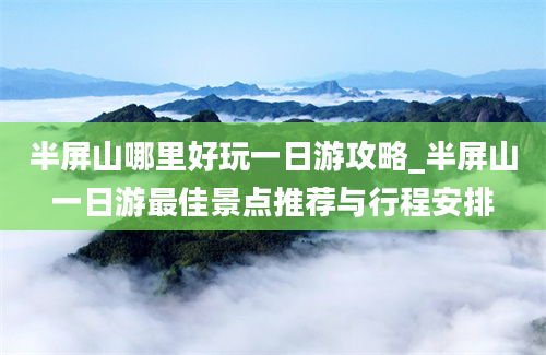 半屏山哪里好玩一日游攻略_半屏山一日游最佳景点推荐与行程安排