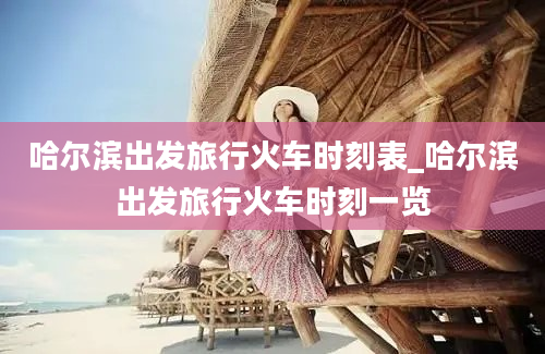 哈尔滨出发旅行火车时刻表_哈尔滨出发旅行火车时刻一览