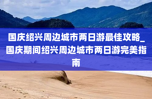 国庆绍兴周边城市两日游最佳攻略_国庆期间绍兴周边城市两日游完美指南