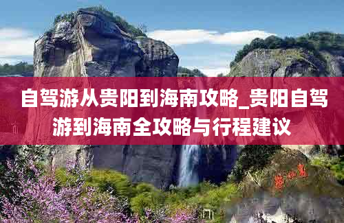 自驾游从贵阳到海南攻略_贵阳自驾游到海南全攻略与行程建议