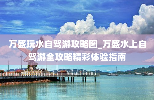 万盛玩水自驾游攻略图_万盛水上自驾游全攻略精彩体验指南