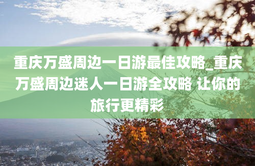 重庆万盛周边一日游最佳攻略_重庆万盛周边迷人一日游全攻略 让你的旅行更精彩