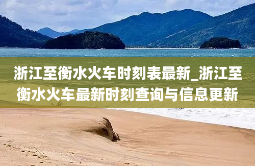 浙江至衡水火车时刻表最新_浙江至衡水火车最新时刻查询与信息更新