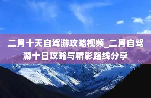 二月十天自驾游攻略视频_二月自驾游十日攻略与精彩路线分享