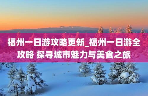 福州一日游攻略更新_福州一日游全攻略 探寻城市魅力与美食之旅