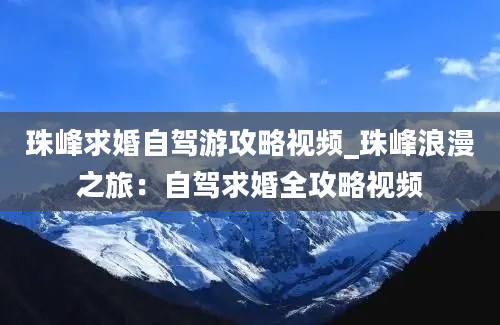 珠峰求婚自驾游攻略视频_珠峰浪漫之旅：自驾求婚全攻略视频