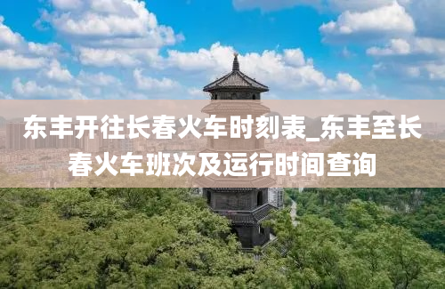 东丰开往长春火车时刻表_东丰至长春火车班次及运行时间查询