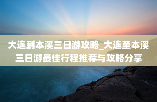 大连到本溪三日游攻略_大连至本溪三日游最佳行程推荐与攻略分享