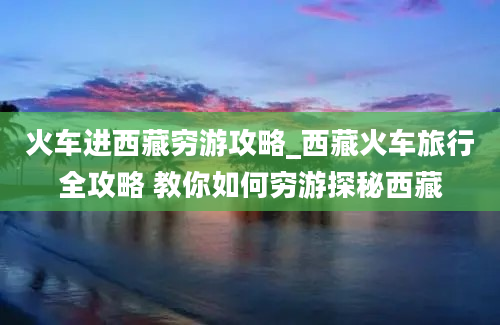 火车进西藏穷游攻略_西藏火车旅行全攻略 教你如何穷游探秘西藏