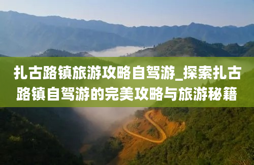 扎古路镇旅游攻略自驾游_探索扎古路镇自驾游的完美攻略与旅游秘籍