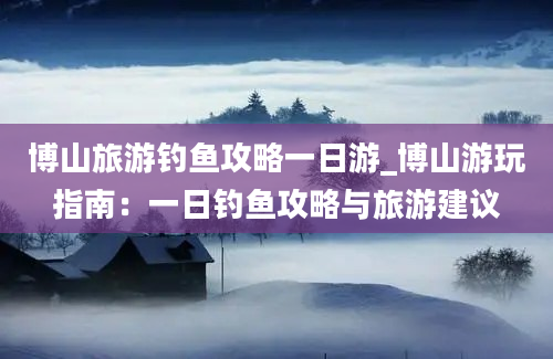 博山旅游钓鱼攻略一日游_博山游玩指南：一日钓鱼攻略与旅游建议