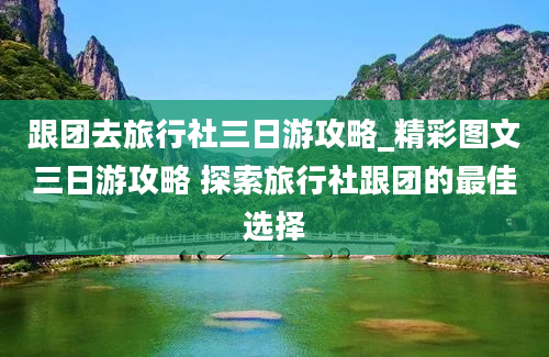 跟团去旅行社三日游攻略_精彩图文三日游攻略 探索旅行社跟团的最佳选择