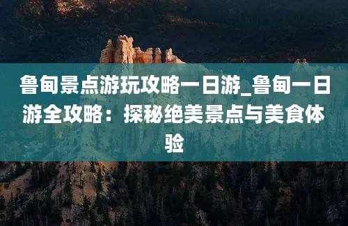 鲁甸景点游玩攻略一日游_鲁甸一日游全攻略：探秘绝美景点与美食体验