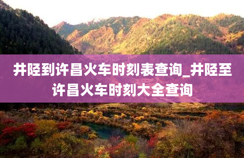 井陉到许昌火车时刻表查询_井陉至许昌火车时刻大全查询