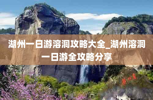 湖州一日游溶洞攻略大全_湖州溶洞一日游全攻略分享