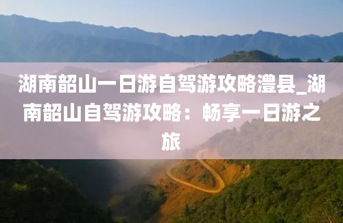 湖南韶山一日游自驾游攻略澧县_湖南韶山自驾游攻略：畅享一日游之旅