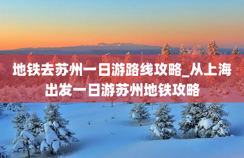 地铁去苏州一日游路线攻略_从上海出发一日游苏州地铁攻略