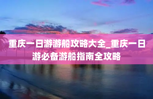 重庆一日游游船攻略大全_重庆一日游必备游船指南全攻略