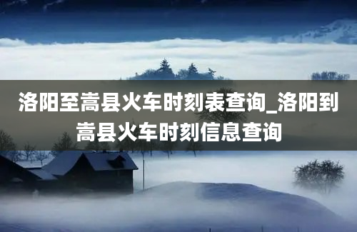 洛阳至嵩县火车时刻表查询_洛阳到嵩县火车时刻信息查询