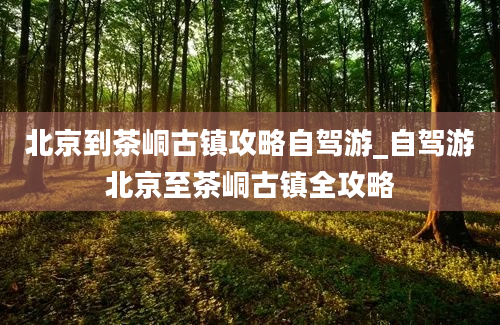 北京到茶峒古镇攻略自驾游_自驾游北京至茶峒古镇全攻略