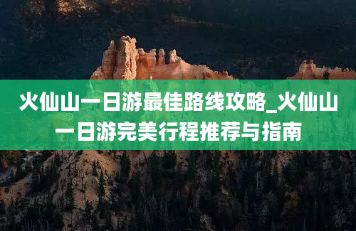 火仙山一日游最佳路线攻略_火仙山一日游完美行程推荐与指南