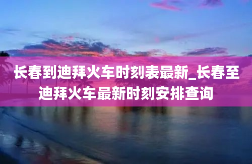 长春到迪拜火车时刻表最新_长春至迪拜火车最新时刻安排查询