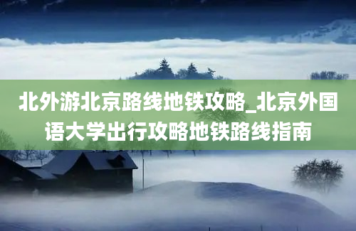 北外游北京路线地铁攻略_北京外国语大学出行攻略地铁路线指南