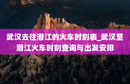 武汉去往潜江的火车时刻表_武汉至潜江火车时刻查询与出发安排