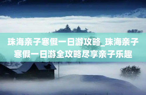 珠海亲子寒假一日游攻略_珠海亲子寒假一日游全攻略尽享亲子乐趣