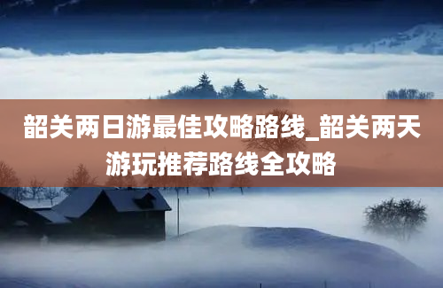 韶关两日游最佳攻略路线_韶关两天游玩推荐路线全攻略