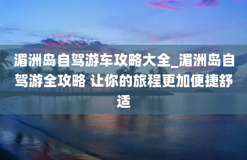 湄洲岛自驾游车攻略大全_湄洲岛自驾游全攻略 让你的旅程更加便捷舒适