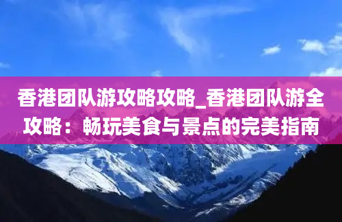 香港团队游攻略攻略_香港团队游全攻略：畅玩美食与景点的完美指南