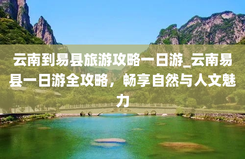 云南到易县旅游攻略一日游_云南易县一日游全攻略，畅享自然与人文魅力