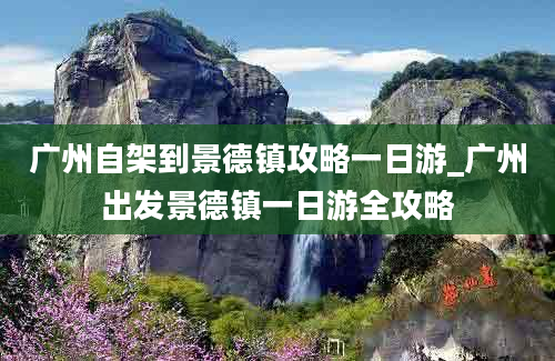 广州自架到景德镇攻略一日游_广州出发景德镇一日游全攻略