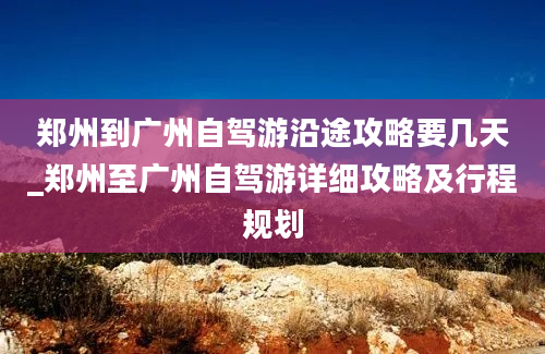 郑州到广州自驾游沿途攻略要几天_郑州至广州自驾游详细攻略及行程规划