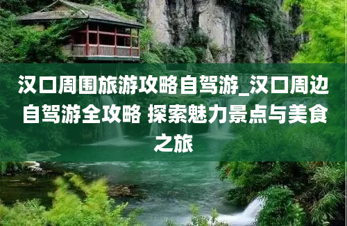 汉口周围旅游攻略自驾游_汉口周边自驾游全攻略 探索魅力景点与美食之旅