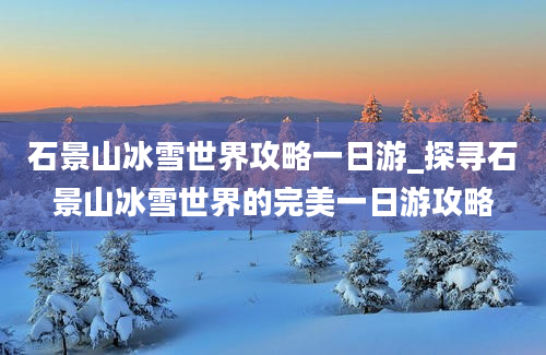 石景山冰雪世界攻略一日游_探寻石景山冰雪世界的完美一日游攻略