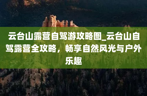 云台山露营自驾游攻略图_云台山自驾露营全攻略，畅享自然风光与户外乐趣