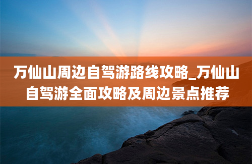 万仙山周边自驾游路线攻略_万仙山自驾游全面攻略及周边景点推荐