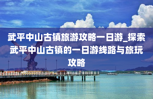 武平中山古镇旅游攻略一日游_探索武平中山古镇的一日游线路与旅玩攻略