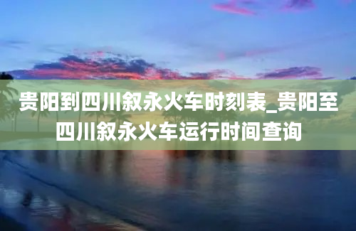 贵阳到四川叙永火车时刻表_贵阳至四川叙永火车运行时间查询